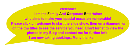 Welcome!  
I am the Family And Corporate Entertainer
who aims to make your special occasion memorable!
 Please click on welcome to start the slide show, then on a diamond  or on the top titles to see the service you need. Don’t forget to view the photos in my Blog and contact me for further info.
I am now taking bookings. Many thanks.