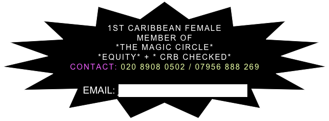 

1ST CARIBBEAN FEMALE MEMBER OF 
*THE MAGIC CIRCLE*
*EQUITY* + * CRB CHECKED*
CONTACT: 020 8908 0502 / 07956 888 269 

EMAIL: jennymayers@btinternet.com